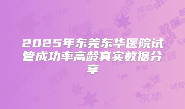 2025年东莞东华医院试管成功率高龄真实数据分享
