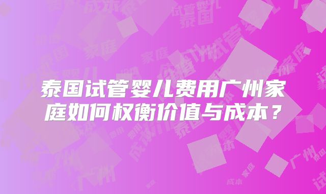 泰国试管婴儿费用广州家庭如何权衡价值与成本?