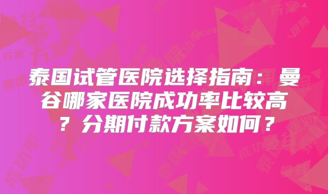 泰国试管医院选择指南:曼谷哪家医院成功率比较高?分期付款方案如何?