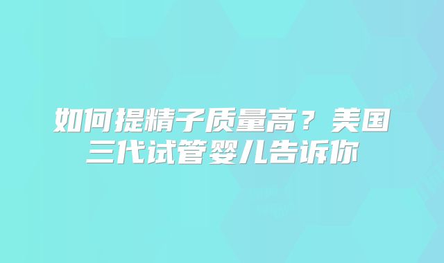 如何提精子质量高？美国三代试管婴儿告诉你