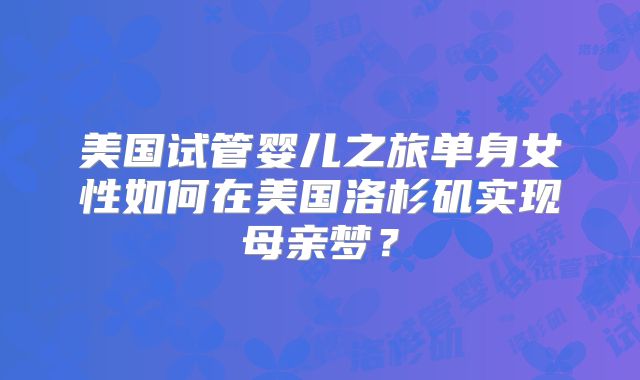 美国试管婴儿之旅单身女性如何在美国洛杉矶实现母亲梦?