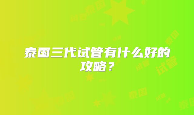 泰国三代试管有什么好的攻略？