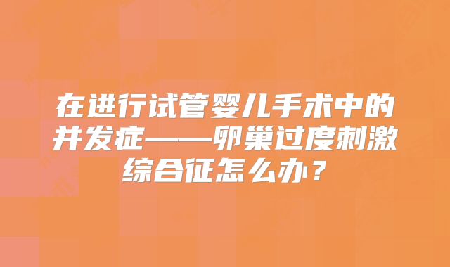 在进行试管婴儿手术中的并发症——卵巢过度刺激综合征怎么办?