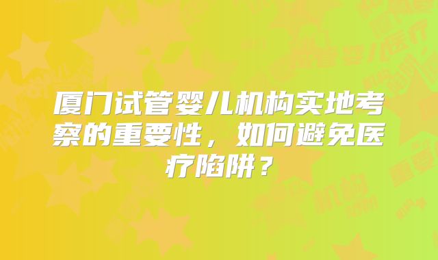 厦门试管婴儿机构实地考察的重要性,如何避免医疗陷阱?