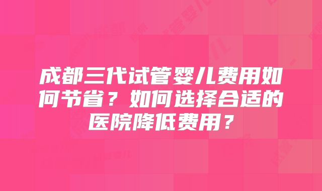 成都三代试管婴儿费用如何节省?如何选择合适的医院降低费用?
