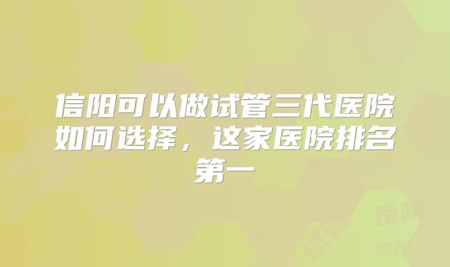 信阳可以做试管三代医院如何选择,这家医院排名第一