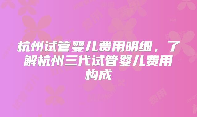 杭州试管婴儿费用明细，了解杭州三代试管婴儿费用构成