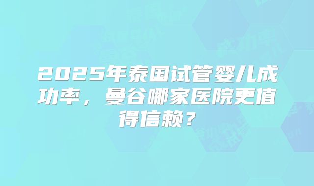 2025年泰国试管婴儿成功率，曼谷哪家医院更值得信赖？