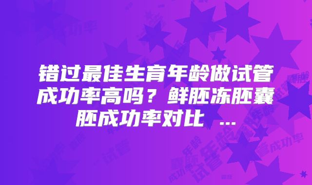 错过最佳生育年龄做试管成功率高吗?鲜胚冻胚囊胚成功率对比 ...