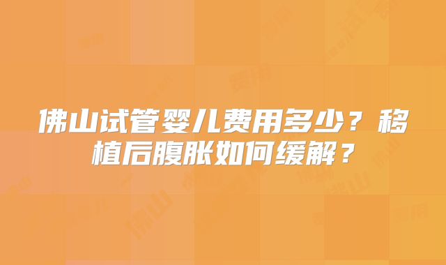 佛山试管婴儿费用多少？移植后腹胀如何缓解？