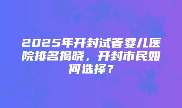 2025年开封试管婴儿医院排名揭晓,开封市民如何选择?