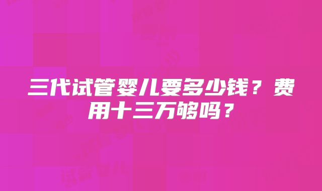 三代试管婴儿要多少钱?费用十三万够吗?