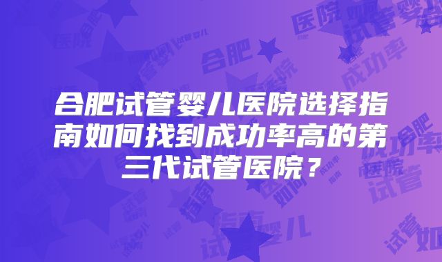 合肥试管婴儿医院选择指南如何找到成功率高的第三代试管医院?