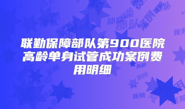 联勤保障部队第900医院高龄单身试管成功案例费用明细