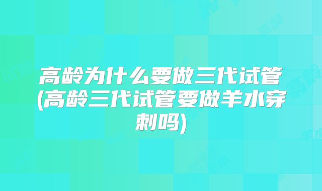 高龄为什么要做三代试管(高龄三代试管要做羊水穿刺吗)