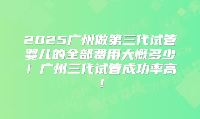 2025广州做第三代试管婴儿的全部费用大概多少!广州三代试管成功率高!