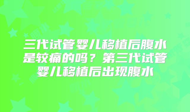三代试管婴儿移植后腹水是较痛的吗?第三代试管婴儿移植后出现腹水