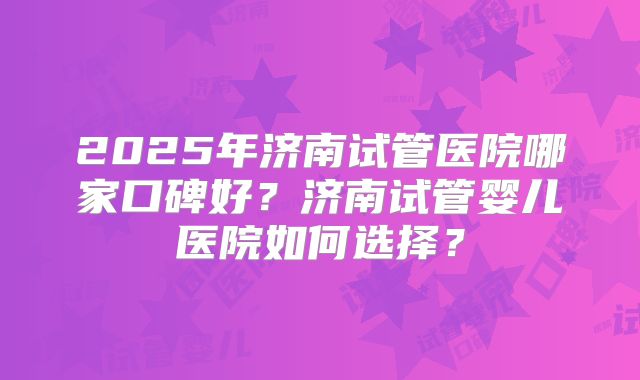 2025年济南试管医院哪家口碑好？济南试管婴儿医院如何选择？