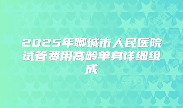 2025年聊城市人民医院试管费用高龄单身详细组成