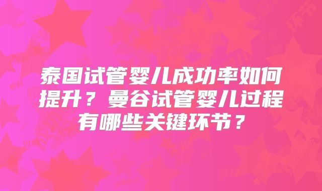 泰国试管婴儿成功率如何提升?曼谷试管婴儿过程有哪些关键环节?