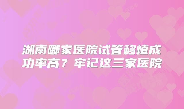 湖南哪家医院试管移植成功率高？牢记这三家医院