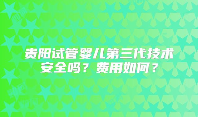 贵阳试管婴儿第三代技术安全吗?费用如何?