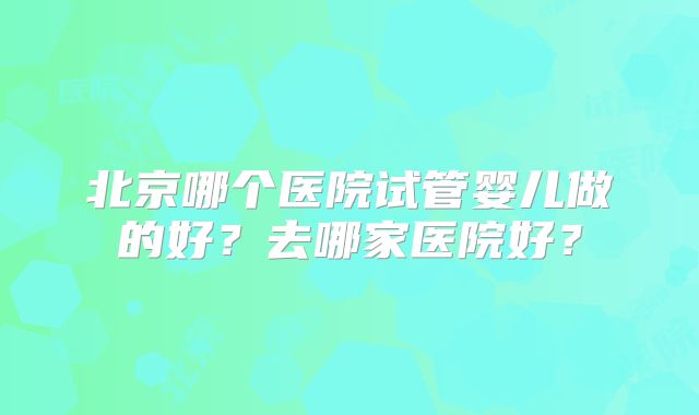 北京哪个医院试管婴儿做的好？去哪家医院好？