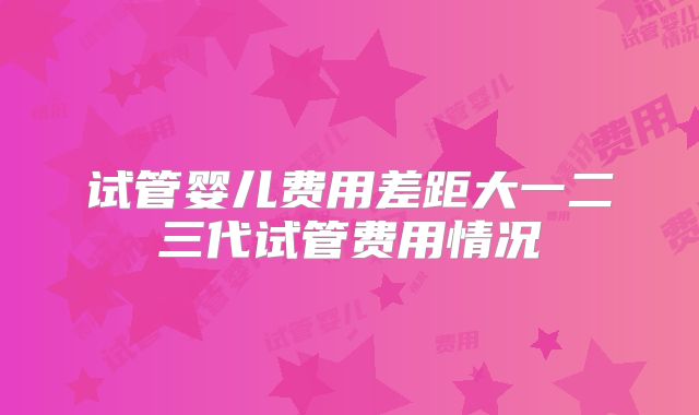 试管婴儿费用差距大一二三代试管费用情况
