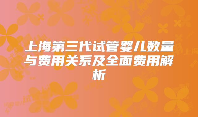 上海第三代试管婴儿数量与费用关系及全面费用解析