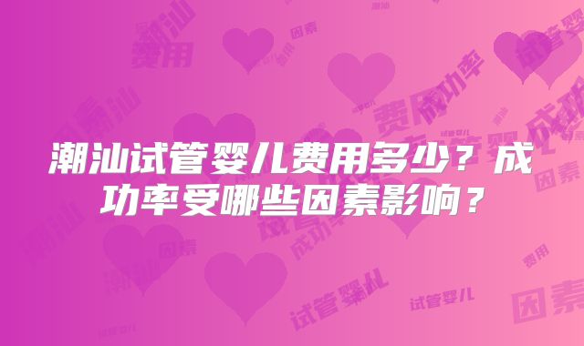 潮汕试管婴儿费用多少？成功率受哪些因素影响？