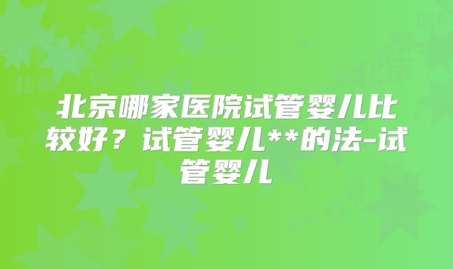 北京哪家医院试管婴儿比较好?试管婴儿**的法-试管婴儿