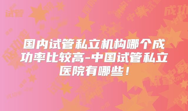 国内试管私立机构哪个成功率比较高-中国试管私立医院有哪些！