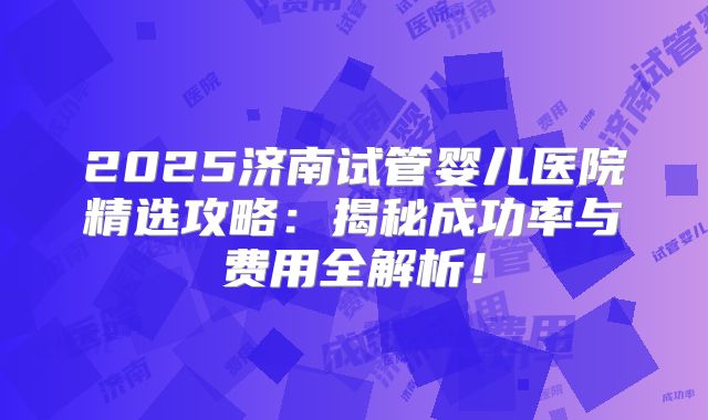 2025济南试管婴儿医院精选攻略:揭秘成功率与费用全解析!