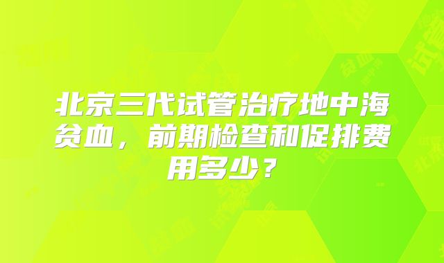 北京三代试管治疗地中海贫血，前期检查和促排费用多少？