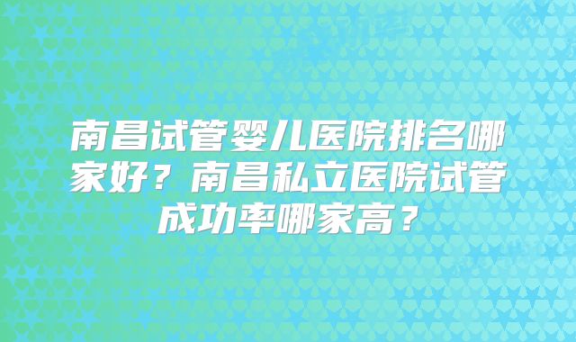南昌试管婴儿医院排名哪家好？南昌私立医院试管成功率哪家高？