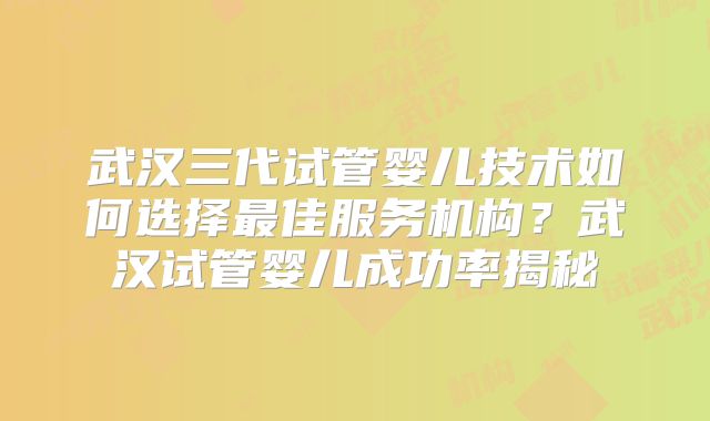 武汉三代试管婴儿技术如何选择最佳服务机构?武汉试管婴儿成功率揭秘