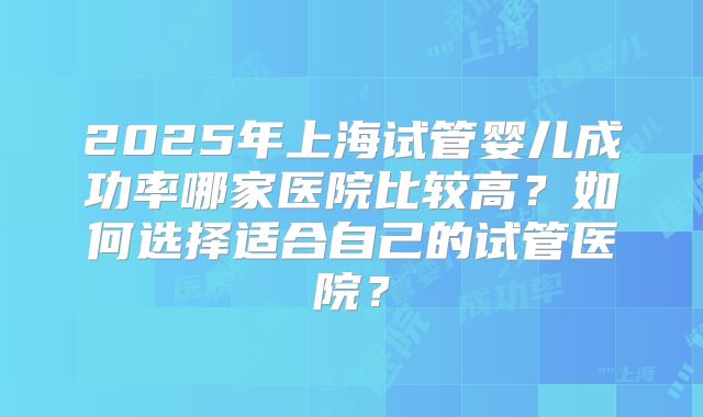 2025年上海试管婴儿成功率哪家医院比较高?如何选择适合自己的试管医院?