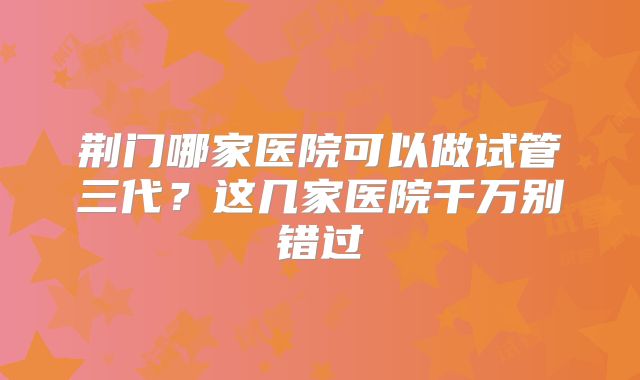 荆门哪家医院可以做试管三代?这几家医院千万别错过