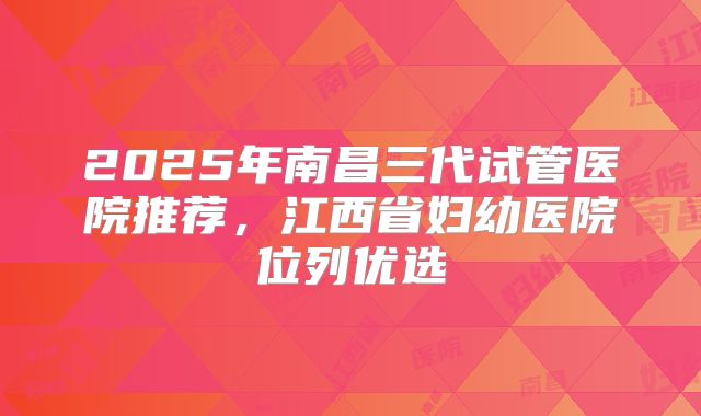 2025年南昌三代试管医院推荐，江西省妇幼医院位列优选