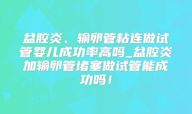盆腔炎、输卵管粘连做试管婴儿成功率高吗_盆腔炎加输卵管堵塞做试管能成功吗！