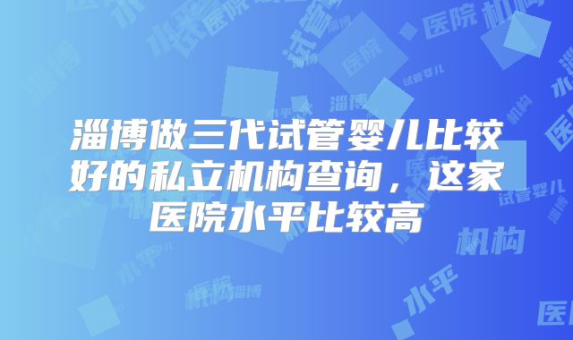 淄博做三代试管婴儿比较好的私立机构查询,这家医院水平比较高