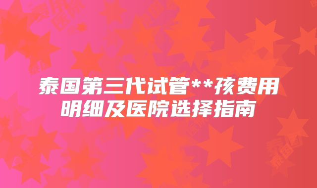 泰国第三代试管**孩费用明细及医院选择指南