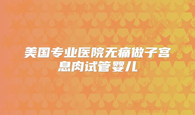 美国专业医院无痛做子宫息肉试管婴儿