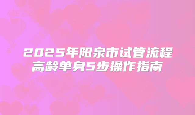 2025年阳泉市试管流程高龄单身5步操作指南