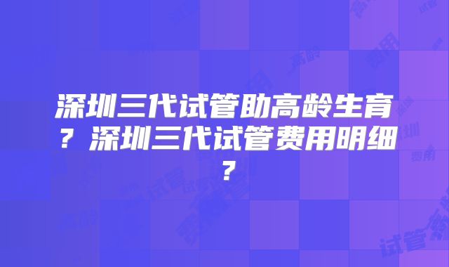 深圳三代试管助高龄生育?深圳三代试管费用明细?