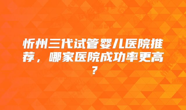 忻州三代试管婴儿医院推荐，哪家医院成功率更高？