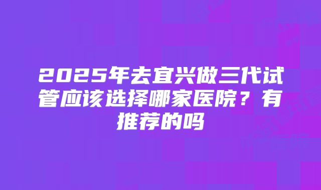 2025年去宜兴做三代试管应该选择哪家医院?有推荐的吗