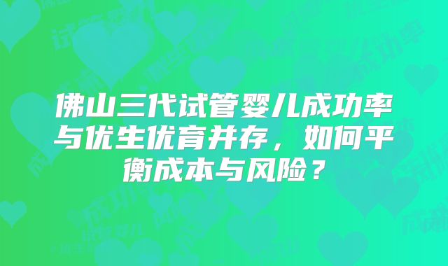 佛山三代试管婴儿成功率与优生优育并存，如何平衡成本与风险？