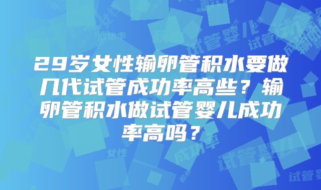 29岁女性输卵管积水要做几代试管成功率高些?输卵管积水做试管婴儿成功率高吗?