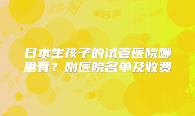 日本生孩子的试管医院哪里有?附医院名单及收费